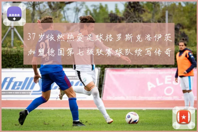 37岁依然热爱足球格罗斯克洛伊茨加盟德国第七级联赛球队续写传奇