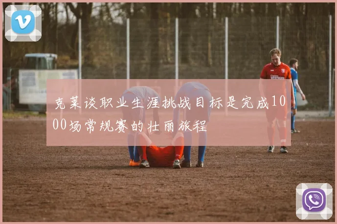 克莱谈职业生涯挑战目标是完成1000场常规赛的壮丽旅程