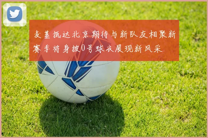 麦基抵达北京期待与新队友相聚新赛季将身披0号球衣展现新风采