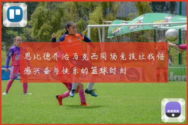 恩比德乔治马克西同场竞技让我倍感兴奋与快乐的篮球时刻