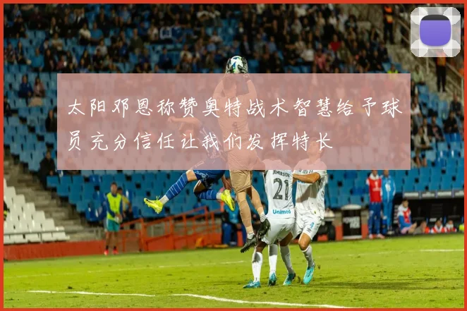 太阳邓恩称赞奥特战术智慧给予球员充分信任让我们发挥特长