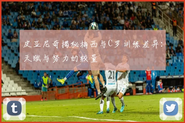 皮亚尼奇揭秘梅西与C罗训练差异：天赋与努力的较量