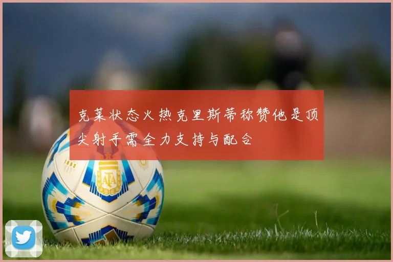 克莱状态火热克里斯蒂称赞他是顶尖射手需全力支持与配合