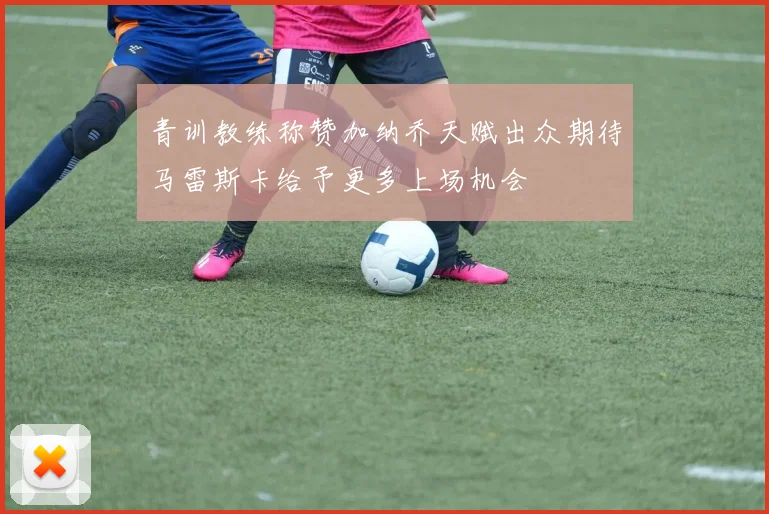 青训教练称赞加纳乔天赋出众期待马雷斯卡给予更多上场机会