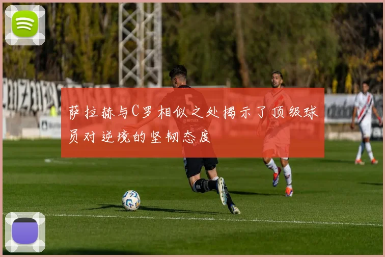 萨拉赫与C罗相似之处揭示了顶级球员对逆境的坚韧态度