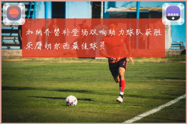 加纳乔替补登场双响助力球队获胜荣膺切尔西最佳球员