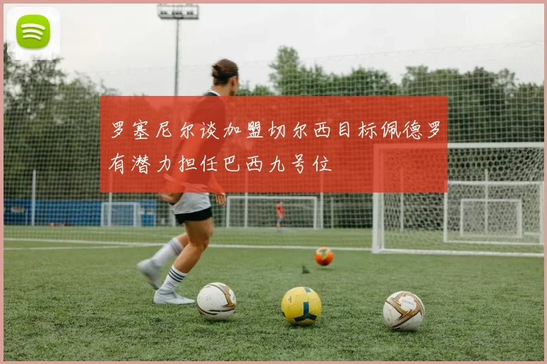 罗塞尼尔谈加盟切尔西目标佩德罗有潜力担任巴西九号位