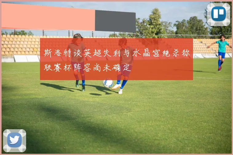 斯洛特谈英超失利与水晶宫绝杀称联赛杯阵容尚未确定