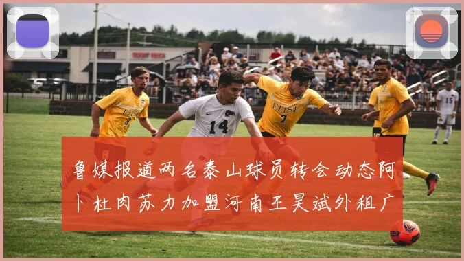 鲁媒报道两名泰山球员转会动态阿卜杜肉苏力加盟河南王昊斌外租广州豹