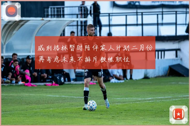 威利格林暂时陪伴家人计划二月份再考虑未来不排斥教练职位