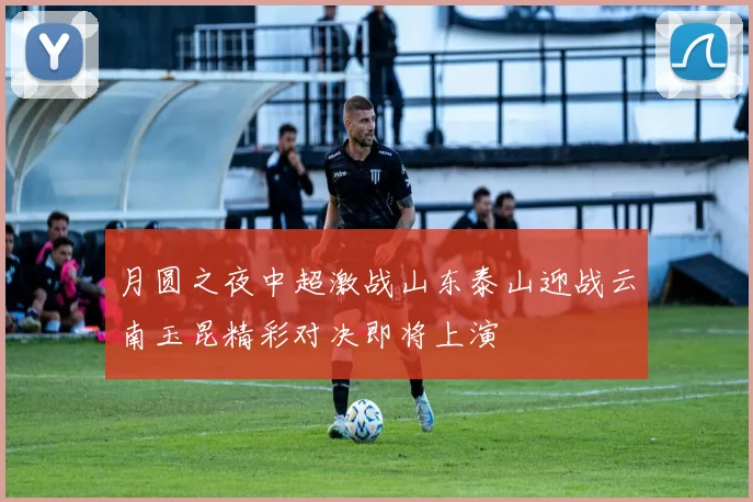 月圆之夜中超激战山东泰山迎战云南玉昆精彩对决即将上演