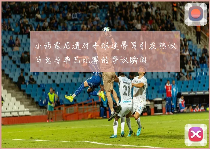 小西蒙尼遭对手球迷辱骂引发热议马竞与毕巴比赛的争议瞬间