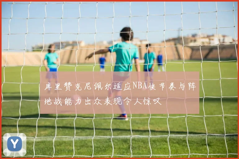 库里赞克尼佩尔适应NBA快节奏与阵地战能力出众表现令人惊叹