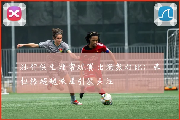 独行侠生涯常规赛出场数对比：弗拉格超越浓眉引发关注