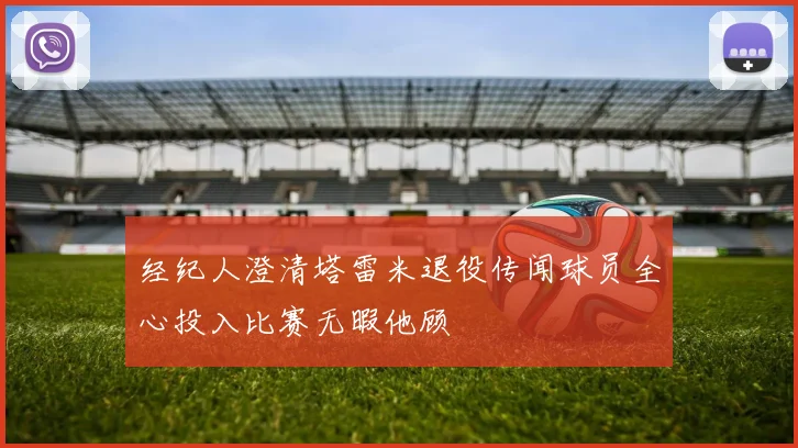 经纪人澄清塔雷米退役传闻球员全心投入比赛无暇他顾