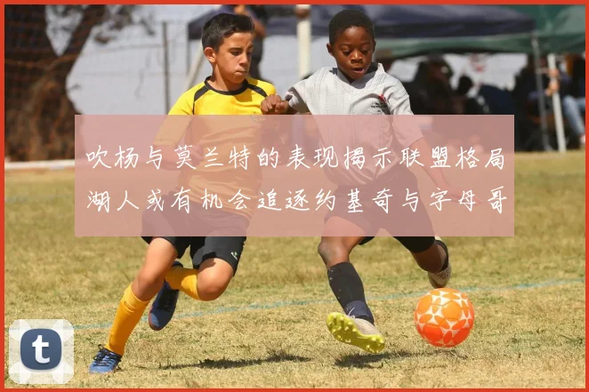 吹杨与莫兰特的表现揭示联盟格局湖人或有机会追逐约基奇与字母哥
