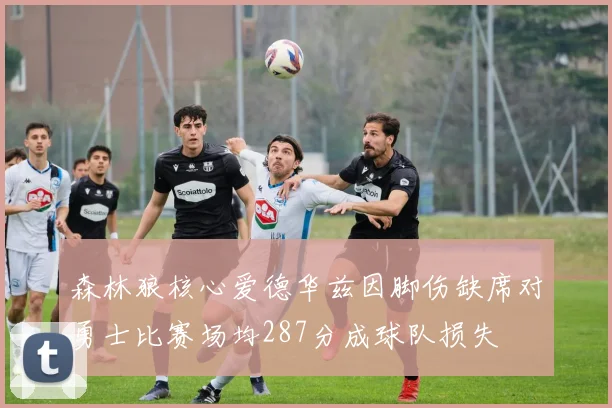 森林狼核心爱德华兹因脚伤缺席对勇士比赛场均287分成球队损失