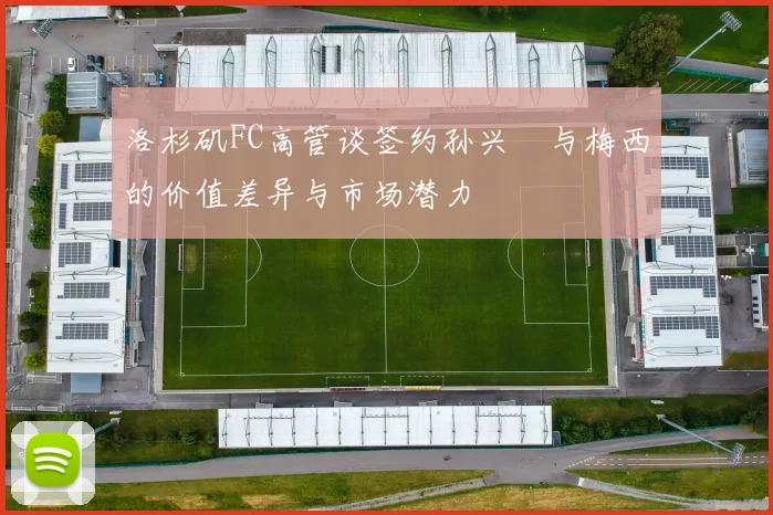 洛杉矶FC高管谈签约孙兴慜与梅西的价值差异与市场潜力