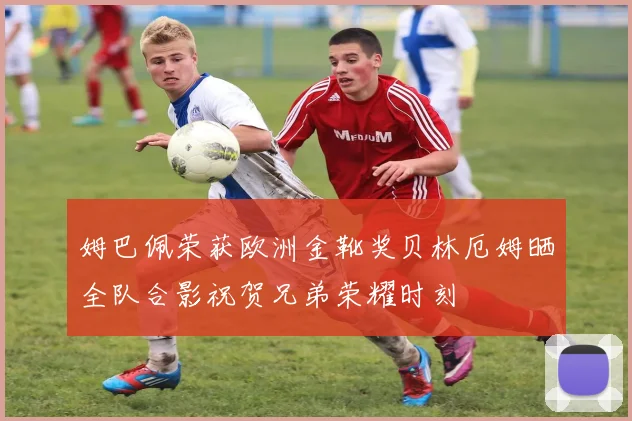 姆巴佩荣获欧洲金靴奖贝林厄姆晒全队合影祝贺兄弟荣耀时刻