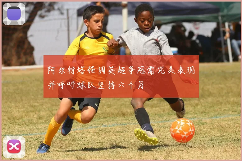 阿尔特塔强调英超争冠需完美表现并呼吁球队坚持六个月