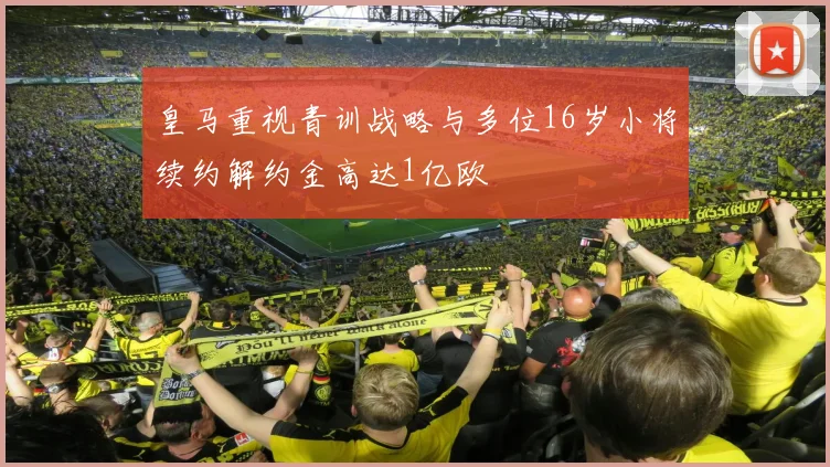 皇马重视青训战略与多位16岁小将续约解约金高达1亿欧