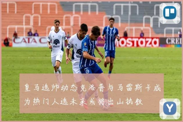 皇马选帅动态克洛普与马雷斯卡成为热门人选未来或将出山执教