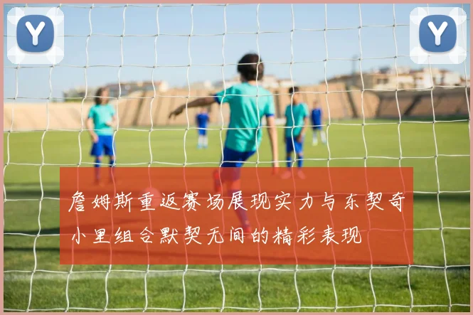 詹姆斯重返赛场展现实力与东契奇小里组合默契无间的精彩表现