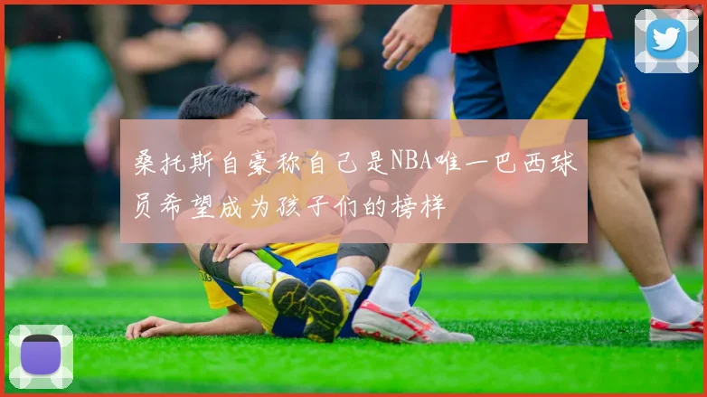 桑托斯自豪称自己是NBA唯一巴西球员希望成为孩子们的榜样