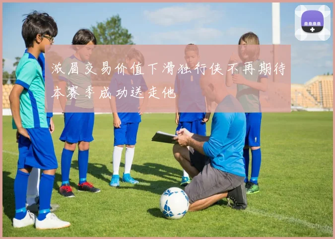 浓眉交易价值下滑独行侠不再期待本赛季成功送走他