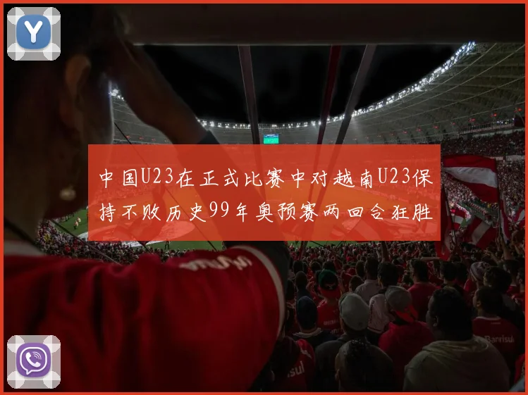 中国U23在正式比赛中对越南U23保持不败历史99年奥预赛两回合狂胜7-0