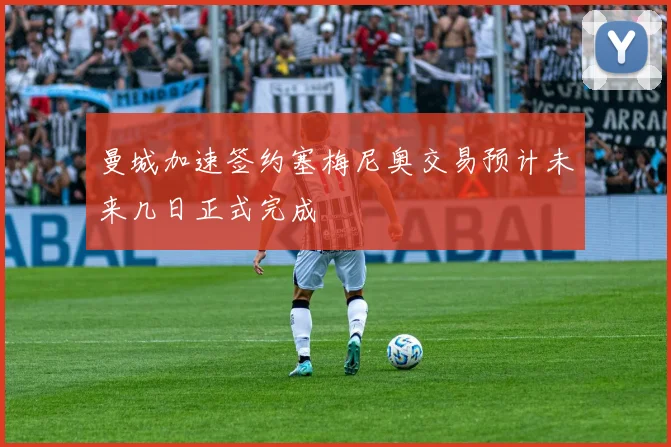 曼城加速签约塞梅尼奥交易预计未来几日正式完成