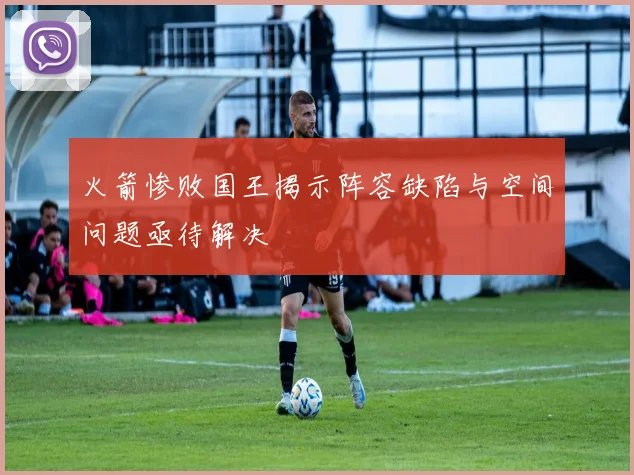 火箭惨败国王揭示阵容缺陷与空间问题亟待解决