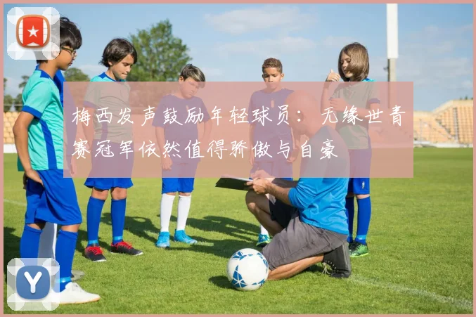 梅西发声鼓励年轻球员：无缘世青赛冠军依然值得骄傲与自豪
