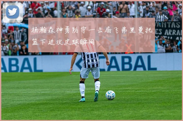 杨瀚森神勇防守一击扇飞弗里曼托篮下进攻皮球瞬间