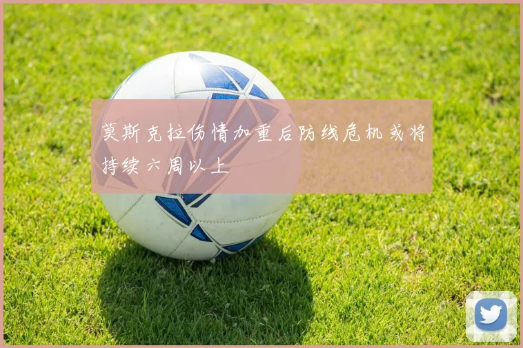 莫斯克拉伤情加重后防线危机或将持续六周以上