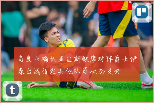 乌度卡确认亚当斯缺席对阵爵士伊森出战待定其他队员状态良好