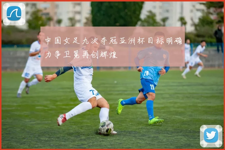 中国女足九次夺冠亚洲杯目标明确力争卫冕再创辉煌