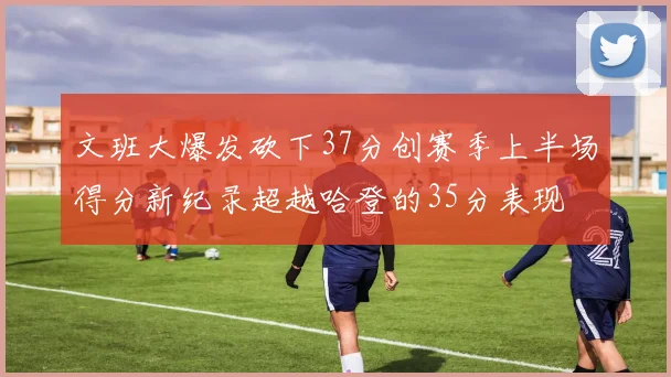 文班大爆发砍下37分创赛季上半场得分新纪录超越哈登的35分表现