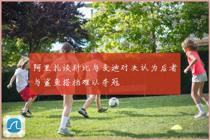 阿里扎谈科比与麦迪对决认为后者与鲨鱼搭档难以夺冠