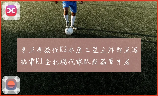 李正孝接任K2水原三星主帅郑正溶执掌K1全北现代球队新篇章开启