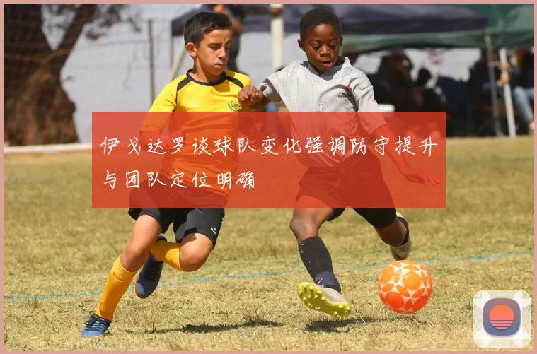 伊戈达罗谈球队变化强调防守提升与团队定位明确