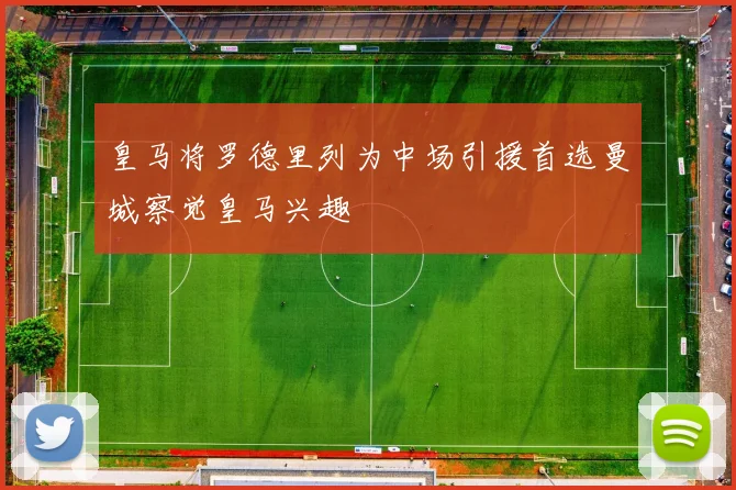 皇马将罗德里列为中场引援首选曼城察觉皇马兴趣