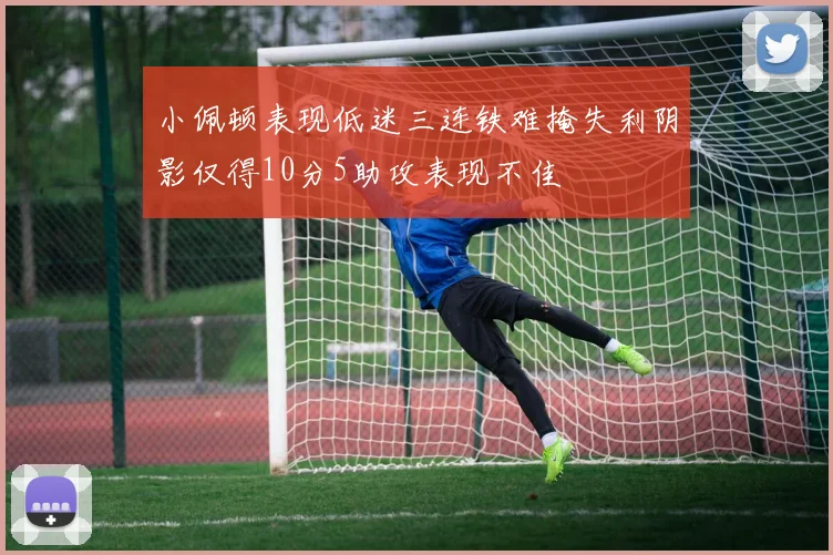 小佩顿表现低迷三连铁难掩失利阴影仅得10分5助攻表现不佳