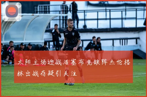 太阳主场迎战活塞布克缺阵杰伦格林出战存疑引关注