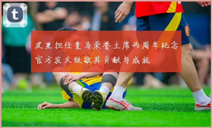 皮里担任皇马荣誉主席两周年纪念官方发文致敬其贡献与成就