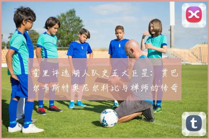 霍里评选湖人队史五大巨星：贾巴尔韦斯特奥尼尔科比与禅师的传奇之路