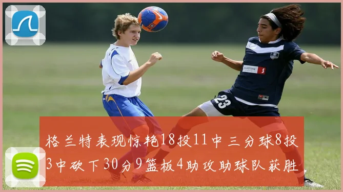 格兰特表现惊艳18投11中三分球8投3中砍下30分9篮板4助攻助球队获胜
