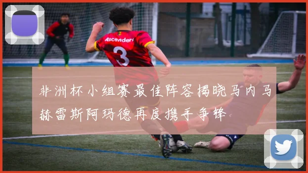 非洲杯小组赛最佳阵容揭晓马内马赫雷斯阿玛德再度携手争锋