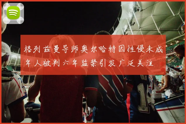 格列兹曼导师奥尔哈特因性侵未成年人被判六年监禁引发广泛关注