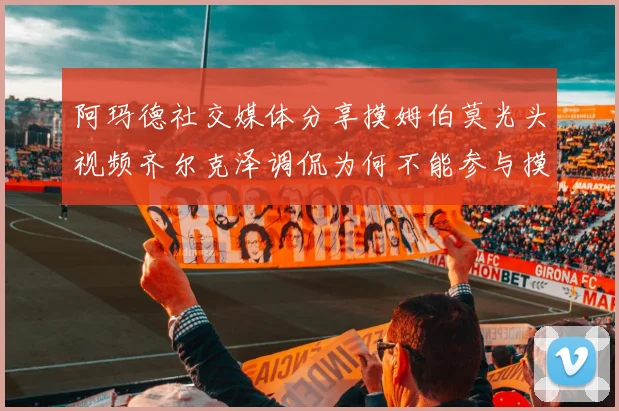 阿玛德社交媒体分享摸姆伯莫光头视频齐尔克泽调侃为何不能参与摸头活动